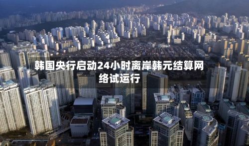 韩国央行启动24小时离岸韩元结算网络试运行-第2张图片