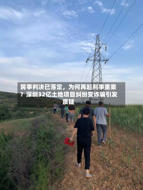 民事判决已落定，为何再起刑事重案？深圳32亿土地项目纠纷变诈骗引发质疑