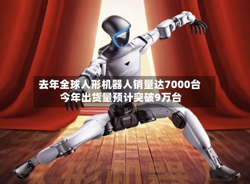 去年全球人形机器人销量达7000台 今年出货量预计突破9万台