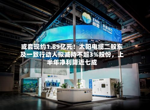 或套现约1.89亿元！太阳电缆二股东及一致行动人拟减持不超3%股份，上半年净利降近七成-第3张图片