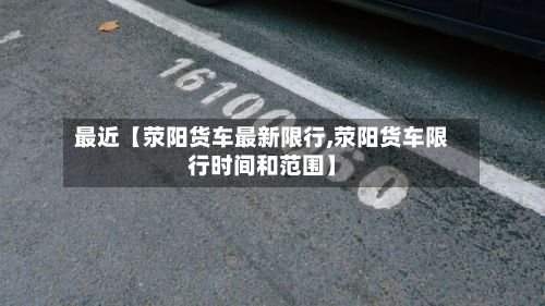 最近【荥阳货车最新限行,荥阳货车限行时间和范围】