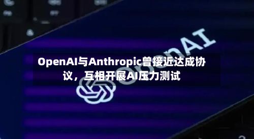 OpenAI与Anthropic曾接近达成协议，互相开展AI压力测试-第3张图片