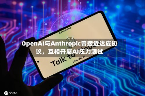 OpenAI与Anthropic曾接近达成协议，互相开展AI压力测试