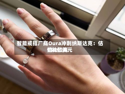 智能戒指厂商Oura冲刺纳斯达克：估值比较高150亿美元