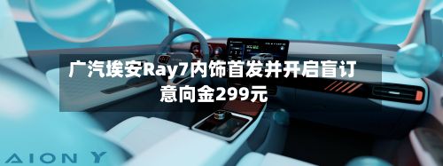 广汽埃安Ray7内饰首发并开启盲订 意向金299元-第3张图片