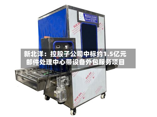 新北洋：控股子公司中标约1.5亿元邮件处理中心带设备外包服务项目-第2张图片
