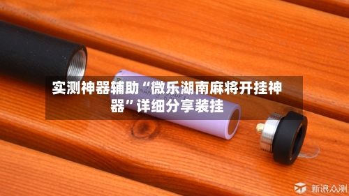 实测神器辅助“微乐湖南麻将开挂神器”详细分享装挂
