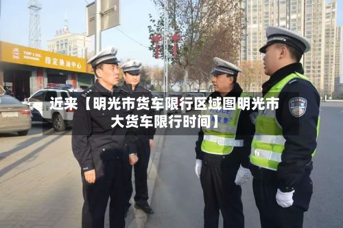 近来【明光市货车限行区域图明光市大货车限行时间】