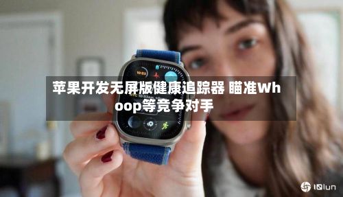 苹果开发无屏版健康追踪器 瞄准Whoop等竞争对手