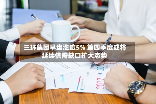 三环集团早盘涨逾5% 第四季度或将延续供需缺口扩大态势-第3张图片