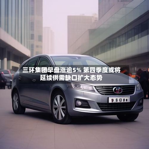 三环集团早盘涨逾5% 第四季度或将延续供需缺口扩大态势-第1张图片