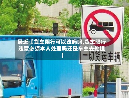最近【货车限行可以改吗吗,货车限行违章必须本人处理吗还是车主去处理】