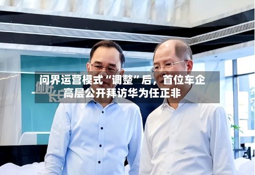 问界运营模式“调整	”后	，首位车企高层公开拜访华为任正非-第3张图片