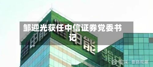 邹迎光获任中信证券党委书记
