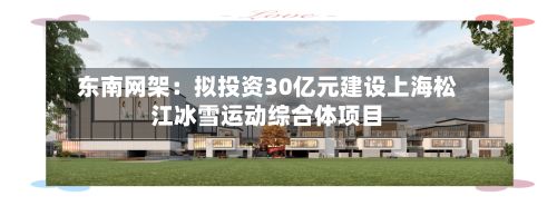 东南网架：拟投资30亿元建设上海松江冰雪运动综合体项目-第1张图片