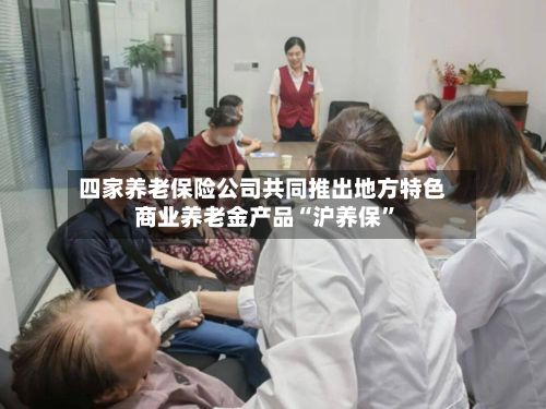 四家养老保险公司共同推出地方特色商业养老金产品“沪养保”