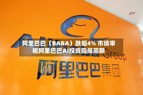 阿里巴巴（BABA）跌超4% 市场审视阿里巴巴AI投资回报周期