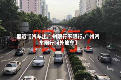 最近【汽车出广州限行不限行,广州汽车限行吗外地车】