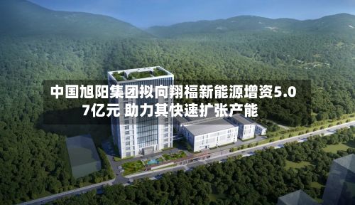 中国旭阳集团拟向翔福新能源增资5.07亿元 助力其快速扩张产能-第2张图片