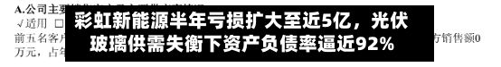 彩虹新能源半年亏损扩大至近5亿，光伏玻璃供需失衡下资产负债率逼近92%-第2张图片