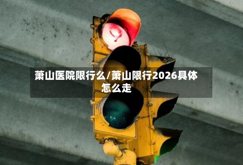 萧山医院限行么/萧山限行2026具体怎么走