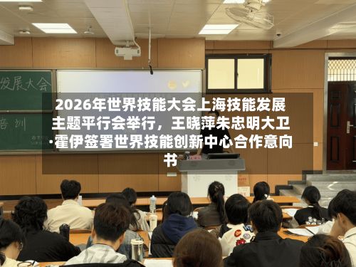 2026年世界技能大会上海技能发展主题平行会举行，王晓萍朱忠明大卫·霍伊签署世界技能创新中心合作意向书