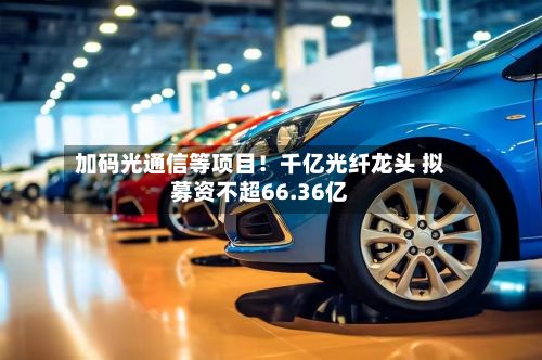 加码光通信等项目!千亿光纤龙头 拟募资不超66.36亿-第1张图片