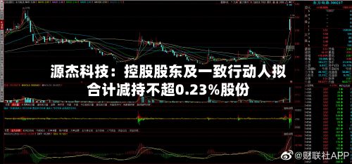 源杰科技：控股股东及一致行动人拟合计减持不超0.23%股份-第1张图片