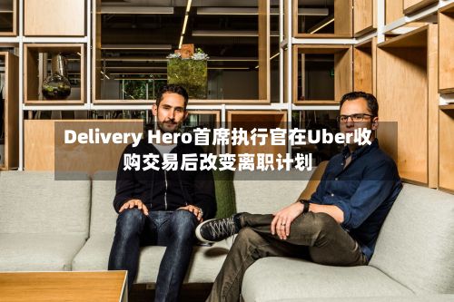 Delivery Hero首席执行官在Uber收购交易后改变离职计划