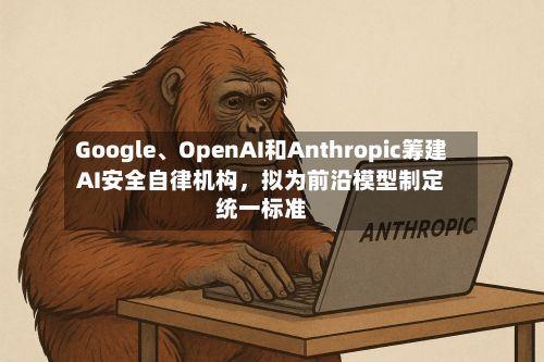 Google、OpenAI和Anthropic筹建AI安全自律机构	，拟为前沿模型制定统一标准-第2张图片