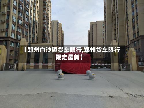 【郑州白沙镇货车限行,郑州货车限行规定最新】-第3张图片