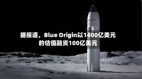 据报道，Blue Origin以1400亿美元的估值融资100亿美元