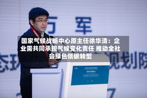 国家气候战略中心原主任徐华清：企业需共同承担气候变化责任 推动全社会绿色低碳转型