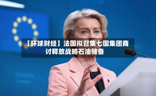 【环球财经】法国拟召集七国集团商讨释放战略石油储备