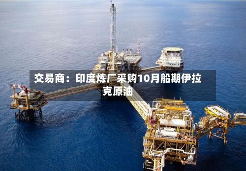 交易商：印度炼厂采购10月船期伊拉克原油