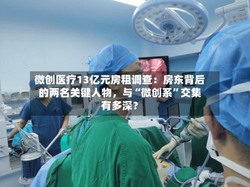 微创医疗13亿元房租调查：房东背后的两名关键人物，与“微创系	”交集有多深？-第2张图片