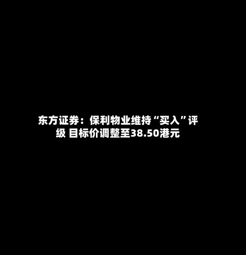 东方证券：保利物业维持“买入”评级 目标价调整至38.50港元-第2张图片