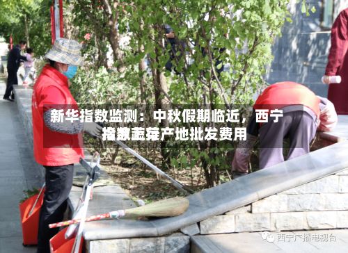 新华指数监测：中秋假期临近，西宁冷凉蔬菜产地批发费用指数上行