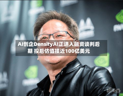 AI创企DensityAI正进入融资谈判后期 投后估值接近100亿美元
