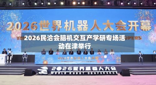 2026民洽会脑机交互产学研专场活动在津举行