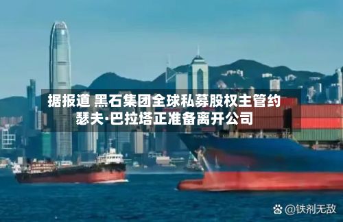 据报道 黑石集团全球私募股权主管约瑟夫·巴拉塔正准备离开公司-第2张图片