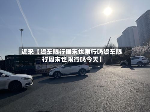 近来【货车限行周末也限行吗货车限行周末也限行吗今天】-第2张图片