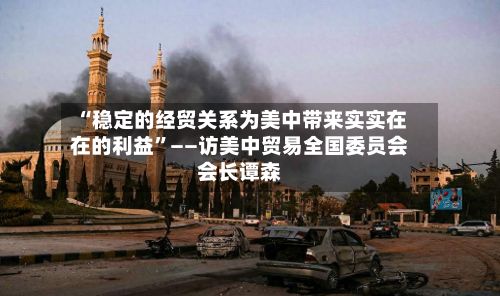 “稳定的经贸关系为美中带来实实在在的利益”——访美中贸易全国委员会会长谭森-第2张图片