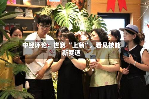 中经评论：世赛 “上新”，看见技能新赛道