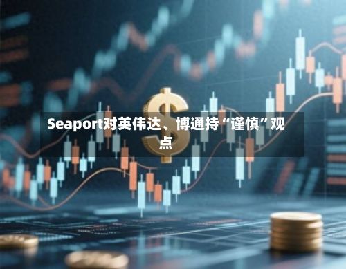 Seaport对英伟达	、博通持“谨慎	”观点-第1张图片