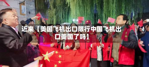 近来【美国飞机出口限行中国飞机出口美国了吗】