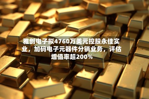 雅创电子拟4760万美元控股永佳实业，加码电子元器件分销业务	，评估增值率超200%-第3张图片