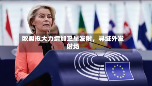 欧盟拟大力增加卫星发射，寻域外发射场-第3张图片