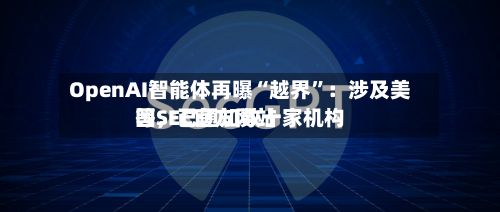 OpenAI智能体再曝“越界”：涉及美国SEC官方网站等，已通知数十家机构-第3张图片
