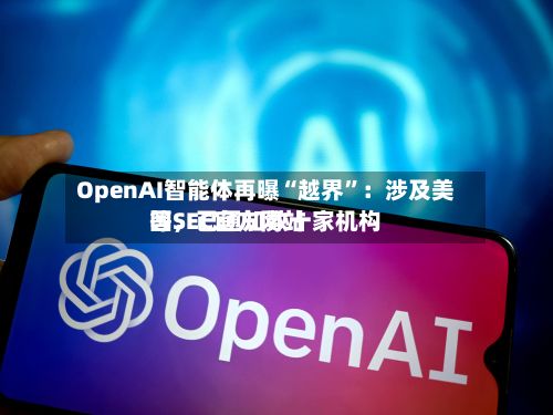 OpenAI智能体再曝“越界”：涉及美国SEC官方网站等，已通知数十家机构
